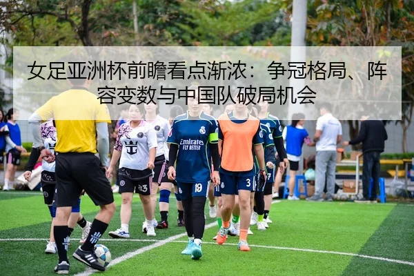 女足亚洲杯前瞻看点渐浓：争冠格局、阵容变数与中国队破局机会